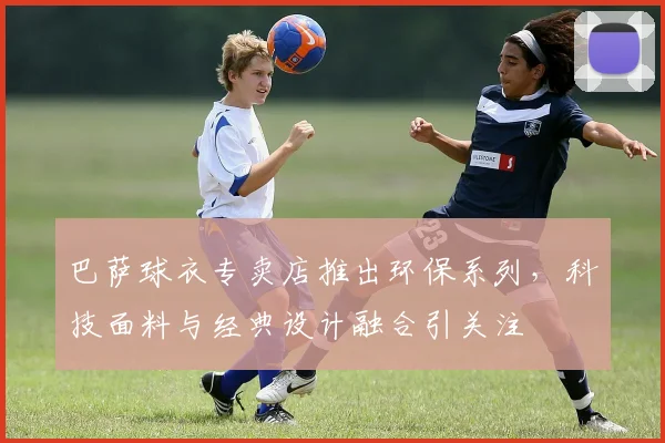巴萨球衣专卖店推出环保系列,科技面料与经典设计融合引关注