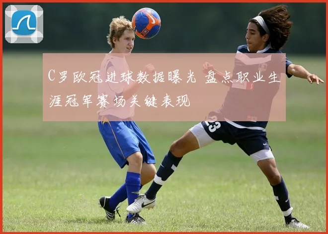 C罗欧冠进球数据曝光 盘点职业生涯冠军赛场关键表现