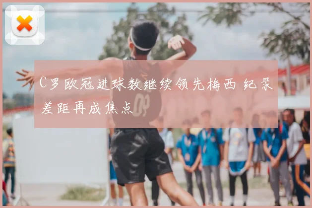 C罗欧冠进球数继续领先梅西 纪录差距再成焦点